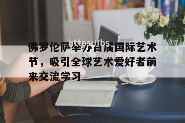 佛罗伦萨举办首届国际艺术节，吸引全球艺术爱好者前来交流学习_